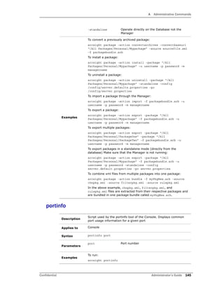 A Administrative Commands
Confidential Administrator’s Guide 145
portinfo
-standalone Operate directly on the Database not the
Manager
Examples
To convert a previously archived package:
arcsight package –action convertarchives –convertbaseuri
“/All Packages/Personal/Mypackage” –source sourcefile.xml
–f packagebundle.arb
To install a package:
arcsight package –action install –package “/All
Packages/Personal/Mypackage” –u username –p password –m
managername
To uninstall a package:
arcsight package –action uninstall –package “/All
Packages/Personal/Mypackage” –standalone –config
/config/server.defaults.properties –pc
/config/server.properties
To import a package through the Manager:
arcsight package –action import –f packagebundle.arb –u
username –p password –m managername
To export a package:
arcsight package –action export –package “/All
Packages/Personal/Mypackage” –f packagebundle.arb –u
username –p password –m managername
To export multiple packages:
arcsight package –action export –package “/All
Packages/Personal/PackageOne” –package “/All
Packages/Personal/PackageTwo” –f packagebundle.arb –u
username –p password –m managername
To export packages in a standalone mode (directly from the
database) Make sure that the Manager is not running:
arcsight package –action export –package “/All
Packages/Personal/Mypackage” –f packagebundle.arb –u
username –p password –standalone –config
server.default.properties –pc server.properties
To combine xml files from multiple packages into one package:
arcsight package -action bundle -f myPkgNew.arb -source
chnpkg.xml -source filterpkg.xml -source rulepkg.xml
In the above example, chnpkg.xml, filterpkg.xml, and
rulepkg.xml files are extracted from their respective packages and
are bundled in one package bundle called myPkgNew.arb.
Description
Script used by the portinfo tool of the Console. Displays common
port usage information for a given port
Applies to Console
Syntax portinfo port
Parameters
port Port number
Examples
To run:
arcsight portinfo
 