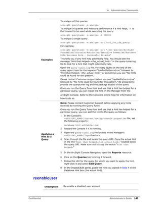 A Administrative Commands
Confidential Administrator’s Guide 147
reenableuser
Examples
To analyze all the queries
arcsight querytuner –m analyze
To analyze all queries and measure performance if a hint helps, -t is
the timeout to be used while executing the query:
arcsight querytuner -m analyze -t 300000
To analyze a single query:
arcsight querytuner -m analyze -uri <uri_for_the_query>
For example,
arcsight querytuner -m analyze -uri "/All Queries/ArcSight
Foundation/Intrusion Monitoring/Executive Summaries/Business
Role/Business Role - Successful Attacks"
This tells you if any hint may potentially help. You should see the
message "Hint that Helped=<the_actual_hint>" in the query-tuner.log
file to look for a hint that might potentially help.
Open the query-tuner.log file. For every Query at the end of the
query report look for the keyword “hasBadPattern=true” followed by
"Hint that Helped=<the_actual_hint>" or sometimes you see “No hints
could be found for this pattern.”
Please contact Customer support when you see “hasBadPattern=true”
followed by “No hints could be found for this pattern.” Be prepared to
provide the querytuner log and the package export of the query.
Once you run the Query Tuner tool and see that a hint has helped for a
particular query, you can install the hint on the Manager from the
ArcSight Console. Refer to the Console’s online help for information on
how to do so.
Applying a
Hint to a
Query
Note: Please contact Customer Support before applying any hints
received by running the Query Tuner.
Once you run the Query Tuner tool and see that a hint has helped for a
particular query, you can add the hint to the query as follows:
1 In the Console's
<ARCSIGHT_HOME>/current/config/console.properties file, set
the following property:
database.hint.editable=true
2 Restart the Console if it is running.
3 Open the query-tuner.log file located in the Manager's
<ARCSIGHT_HOME>/logs directory.
4 Scan through the file and locate the query URI. Copy the actual hint
in the line "Hint that Helped=<the_actual_hint>" located below
the query URI. Make sure not to copy the words “Hint that
Helped=”
5 In the ArcSight Console Navigator, open the Reports resource.
6 Click on the Queries tab to bring it forward.
7 Follow the URI for the query for which you want to apply the hint,
right-click it and select Edit Query.
8 In the Inspect/Edit panel, paste the hint you copied in Step 4 in the
Database Hint box (the actual hint).
Description Re-enable a disabled user account
 