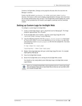 1 Basic Administration Tasks
Confidential Administrator’s Guide 15
Console or ArcSight Web. (Changes to the properties file take effect the next time the
Manager is started.)
Create a text file named loginbanner.txt in the <ARCSIGHT_HOME>/config
directory. This feature is often used to display a legal disclaimer message. Users must close
the message window before they can log in. The ArcSight Web console displays the custom
banner as well, provided that the browser used supports JavaScript and has JavaScript
enabled.
Setting up Custom Logo for ArcSight Web
To configure a custom logo for ArcSight Web:
1 Create a custom logo image in .gif or .png format (such as MyLogo.gif). The image
should be approximately 138 x 39 pixels.
2 On the ArcSight Web server machine, copy this custom logo image file to the
<ARCSIGHT_HOME>/webapp/images directory.
3 Copy the following properties from the example.styles.properties file located
at <ARCSIGHT_HOME>/config/web directory to styles.properties file in the
same directory. Create a styles.properties file from the example file, if one does
not already exist.
# logo image for login page
loginLogoImg = <demo-logo-login.png>
4 Replace 'demo-logo-login.png' with your custom logo image file name. For example,
loginLogoImg=MyLogo.gif
5 Close the ArcSight Web Console.
6 Restart the ArcSight Web server and log into the ArcSight Web console.
You should see this newly added custom Web logo image in ArcSight Web console
Login Window.
When you uninstall ArcSight Web, style.properties and your custom logo image
files are deleted. Make sure to save these files so that you can use them when
you reinstall ArcSight Web.
 