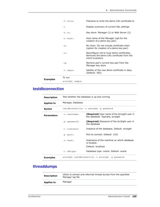 A Administrative Commands
Confidential Administrator’s Guide 155
testdbconnection
threaddumps
-f <file> Filename to write the demo CA’s certificate to
-i Display summary of current SSL settings
-k <n> Key store: Manager (1) or Web Server (2)
-n <host> Host name of the Manager (opt for the
creation of a demo key pair)
-nc No chain: Do not include certificate chain
(option for creation of a demo key pair)
-rc Reconfigure not to trust demo certificates.
Removes the demo CA’s certificate from the
client truststore
-rp Remove pair’s current key pair from the
Manager key store
-v <days> Validity of the new demo certificate in days
(Default: 365)
Examples
To run:
arcsight tempca
Description Test whether the database is up and running
Applies to Manager, Database
Syntax testdbconnection –u username –p password
Parameters
-u <username> (Required) User name of the Arcsight user in
the database. Typically, arcsight
-p <password> (Required) Password of the ArcSight user in
the database
-i <instance> Instance of the database. Default: arcsight
-p <port> Port to connect. Default: 1521
-s <host> Hostname of the machine on which database
is located.
Default: localhost
-t <dbtype> Database type: oracle. Default: oracle
Examples arcsight testdbconnection –u arcsight –p password
Description
Utility to extract and reformat thread dumps from the specified
Manager log file
Applies to Manager
 