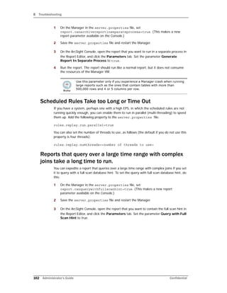 B Troubleshooting
162 Administrator’s Guide Confidential
1 On the Manager in the server.properties file, set
report.canarchivereportinseparateprocess=true. (This makes a new
report parameter available on the Console.)
2 Save the server.properties file and restart the Manager.
3 On the ArcSight Console, open the report that you want to run in a separate process in
the Report Editor, and click the Parameters tab. Set the parameter Generate
Report In Separate Process to true.
4 Run the report. The report should run like a normal report, but it does not consume
the resources of the Manager VM.
Scheduled Rules Take too Long or Time Out
If you have a system, perhaps one with a high EPS, in which the scheduled rules are not
running quickly enough, you can enable them to run in parallel (multi-threading) to speed
them up. Add the following property to the server.properties file:
rules.replay.run.parallel=true
You can also set the number of threads to use, as follows (the default if you do not use this
property is four threads):
rules.replay.numthreads=<number of threads to use>
Reports that query over a large time range with complex
joins take a long time to run.
You can expedite a report that queries over a large time range with complex joins if you set
it to query with a full scan database hint. To set the query with full scan database hint, do
this:
1 On the Manager in the server.properties file, set
report.canquerywithfullscanhint=true. (This makes a new report
parameter available on the Console.)
2 Save the server.properties file and restart the Manager.
3 On the ArcSight Console, open the report that you want to contain the full scan hint in
the Report Editor, and click the Parameters tab. Set the parameter Query with Full
Scan Hint to true.
Use this parameter only if you experience a Manager crash when running
large reports such as the ones that contain tables with more than
500,000 rows and 4 or 5 columns per row.
 