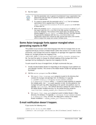 B Troubleshooting
Confidential Administrator’s Guide 163
4 Run the report.
Some Asian language fonts appear mangled when
generating reports in PDF
This problem occurs because some Asian language fonts that are truetype fonts are not
supported directly by versions of Adobe Reader earlier than version 8.0. In order to work
around this, each truetype font must be mapped to an opentype font supported in Adobe
Reader 8.0. ArcSight provides this mapping in the
<ARCSIGHT_HOME>/i18n/server/reportpdf_config_<locale>.properties
file. You have the option to change the default mapping of any truetype font to the
opentype font by modifying the respective font mapping in this file.
To work around the issue of mangled fonts, ArcSight recommends that you:
1 Install a localized Adobe Reader 8.0 depending on the language of your platform on
your Manager machine. This version of the Adobe Reader installs the opentype fonts
by default.
2 Edit the server.properties file as follows:
a Set report.font.truetype.path property to point to the directory that
contains the truetype and opentype font. On Windows it is typically
C:WINNTfonts;C:Program FilesAdobeReader
8.0ResourceCIDFont where “;” is used as a path separator to separate
the multiple paths. Use “:” as a path separator in Unix. On Unix platforms, the
truetype font path may differ depending on the specific Unix platform, but it is
typically /usr/lib/font. The CIDFont directory is always the same relative to
the Adobe Reader installed directory. So, the default directory would be
/usr/lib/font:<adobe_reader_dir>/Resource/CIDFont.
b Set report.font.cmap.path property to point to Adobe Reader’s CMap
directory. On windows, it is typically C:Program FilesAdobeReader
8.0ResourceCMap. On Unix, the CMap path is relative to the Adobe
Reader installation -- <adobe_reader_dir>/Resource/CMap.
E-mail notification doesn’t happen.
If you receive the following error:
[2009-12-03 14:31:33,890][WARN
][default.com.arcsight.notification.NotifierBase][send] Unable to
1 Use this parameter only in special circumstances if your organization has
determined with the help of Customer Support or professional services
that it is appropriate.
2 If a report is saved with the parameter set to “true”, the full database
optimization hint is applied even if the property
report.canquerywithfullscanhint in server.properties is set back
to false later on.
3 When the property report.canquerywithfullscanhint is set to “true”,
the report uses the FULL_SCAN hint in the SQL queries it generates to
query the database. The content of the report does not change, but the
queries logged in server.report.log contain the hint. The main benefit
of querying the database with the FULL_SCAN hint is that it can
significantly reduce the runtime for SQL queries that query over events
within a large time range and contain complex joins.
 