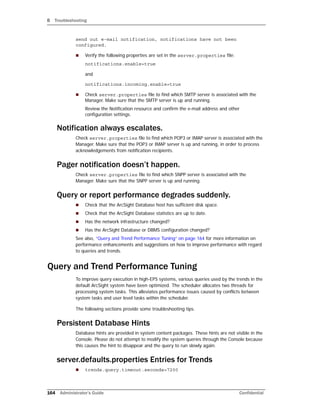 B Troubleshooting
164 Administrator’s Guide Confidential
send out e-mail notification, notifications have not been
configured.
 Verify the following properties are set in the server.properties file:
notifications.enable=true
and
notifications.incoming.enable=true
 Check server.properties file to find which SMTP server is associated with the
Manager. Make sure that the SMTP server is up and running.
Review the Notification resource and confirm the e-mail address and other
configuration settings.
Notification always escalates.
Check server.properties file to find which POP3 or IMAP server is associated with the
Manager. Make sure that the POP3 or IMAP server is up and running, in order to process
acknowledgements from notification recipients.
Pager notification doesn’t happen.
Check server.properties file to find which SNPP server is associated with the
Manager. Make sure that the SNPP server is up and running.
Query or report performance degrades suddenly.
 Check that the ArcSight Database host has sufficient disk space.
 Check that the ArcSight Database statistics are up to date.
 Has the network infrastructure changed?
 Has the ArcSight Database or DBMS configuration changed?
See also, “Query and Trend Performance Tuning” on page 164 for more information on
performance enhancements and suggestions on how to improve performance with regard
to queries and trends.
Query and Trend Performance Tuning
To improve query execution in high-EPS systems, various queries used by the trends in the
default ArcSight system have been optimized. The scheduler allocates two threads for
processing system tasks. This alleviates performance issues caused by conflicts between
system tasks and user level tasks within the scheduler.
The following sections provide some troubleshooting tips.
Persistent Database Hints
Database hints are provided in system content packages. These hints are not visible in the
Console. Please do not attempt to modify the system queries through the Console because
this causes the hint to disappear and the query to run slowly again.
server.defaults.properties Entries for Trends
 trends.query.timeout.seconds=7200
 