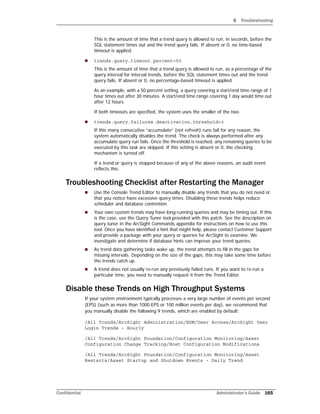 B Troubleshooting
Confidential Administrator’s Guide 165
This is the amount of time that a trend query is allowed to run, in seconds, before the
SQL statement times out and the trend query fails. If absent or 0, no time-based
timeout is applied.
 trends.query.timeout.percent=50
This is the amount of time that a trend query is allowed to run, as a percentage of the
query interval for interval trends, before the SQL statement times out and the trend
query fails. If absent or 0, no percentage-based timeout is applied.
As an example, with a 50 percent setting, a query covering a start/end time range of 1
hour times out after 30 minutes. A start/end time range covering 1 day would time out
after 12 hours.
If both timeouts are specified, the system uses the smaller of the two.
 trends.query.failures.deactivation.threshold=3
If this many consecutive “accumulate” (not refresh) runs fail for any reason, the
system automatically disables the trend. The check is always performed after any
accumulate query run fails. Once the threshold is reached, any remaining queries to be
executed by this task are skipped. If this setting is absent or 0, the checking
mechanism is turned off.
If a trend or query is stopped because of any of the above reasons, an audit event
reflects this.
Troubleshooting Checklist after Restarting the Manager
 Use the Console Trend Editor to manually disable any trends that you do not need or
that you notice have excessive query times. Disabling these trends helps reduce
scheduler and database contention.
 Your own custom trends may have long-running queries and may be timing out. If this
is the case, use the Query Tuner tool provided with this patch. See the description on
query tuner in the ArcSight Commands appendix for instructions on how to use this
tool. Once you have identified a hint that might help, please contact Customer Support
and provide a package with your query or queries for ArcSight to examine. We
investigate and determine if database hints can improve your trend queries.
 As trend data gathering tasks wake up, the trend attempts to fill in the gaps for
missing intervals. Depending on the size of the gaps, this may take some time before
the trends catch up.
 A trend does not usually re-run any previously failed runs. If you want to re-run a
particular time, you need to manually request it from the Trend Editor.
Disable these Trends on High Throughput Systems
If your system environment typically processes a very large number of events per second
(EPS) (such as more than 1000 EPS or 100 million events per day), we recommend that
you manually disable the following 9 trends, which are enabled by default:
/All Trends/ArcSight Administration/ESM/User Access/ArcSight User
Login Trends – Hourly
/All Trends/ArcSight Foundation/Configuration Monitoring/Asset
Configuration Change Tracking/Host Configuration Modifications
/All Trends/ArcSight Foundation/Configuration Monitoring/Asset
Restarts/Asset Startup and Shutdown Events - Daily Trend
 