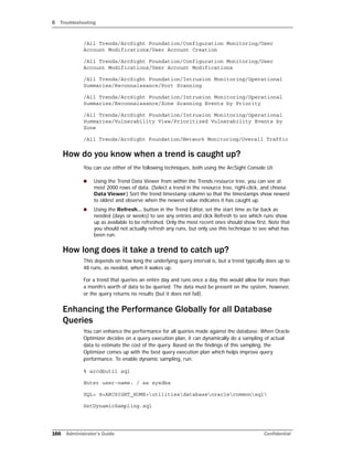 B Troubleshooting
166 Administrator’s Guide Confidential
/All Trends/ArcSight Foundation/Configuration Monitoring/User
Account Modifications/User Account Creation
/All Trends/ArcSight Foundation/Configuration Monitoring/User
Account Modifications/User Account Modifications
/All Trends/ArcSight Foundation/Intrusion Monitoring/Operational
Summaries/Reconnaissance/Port Scanning
/All Trends/ArcSight Foundation/Intrusion Monitoring/Operational
Summaries/Reconnaissance/Zone Scanning Events by Priority
/All Trends/ArcSight Foundation/Intrusion Monitoring/Operational
Summaries/Vulnerability View/Prioritized Vulnerability Events by
Zone
/All Trends/ArcSight Foundation/Network Monitoring/Overall Traffic
How do you know when a trend is caught up?
You can use either of the following techniques, both using the ArcSight Console UI:
 Using the Trend Data Viewer from within the Trends resource tree, you can see at
most 2000 rows of data. (Select a trend in the resource tree, right-click, and choose
Data Viewer.) Sort the trend timestamp column so that the timestamps show newest
to oldest and observe when the newest value indicates it has caught up.
 Using the Refresh... button in the Trend Editor, set the start time as far back as
needed (days or weeks) to see any entries and click Refresh to see which runs show
up as available to be refreshed. Only the most recent ones should show first. Note that
you should not actually refresh any runs, but only use this technique to see what has
been run.
How long does it take a trend to catch up?
This depends on how long the underlying query interval is, but a trend typically does up to
48 runs, as needed, when it wakes up.
For a trend that queries an entire day and runs once a day, this would allow for more than
a month’s worth of data to be queried. The data must be present on the system, however,
or the query returns no results (but it does not fail).
Enhancing the Performance Globally for all Database
Queries
You can enhance the performance for all queries made against the database. When Oracle
Optimizer decides on a query execution plan, it can dynamically do a sampling of actual
data to estimate the cost of the query. Based on the findings of this sampling, the
Optimizer comes up with the best query execution plan which helps improve query
performance. To enable dynamic sampling, run:
% arcdbutil sql
Enter user-name: / as sysdba
SQL> @<ARCSIGHT_HOME>utilitiesdatabaseoraclecommonsql
SetDynamicSampling.sql
 