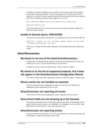 B Troubleshooting
Confidential Administrator’s Guide 167
In addition to Dynamic Sampling, you can update the IO transfer speed in the database
which helps in query performance. If you do not update the IO transfer speed, Oracle
defaults to a very low IO transfer speed estimate that adversely affects the query execution
plan. Run the following command (while logged in as sysdba):
SQL> @ARCSIGHT_HOMEutilitiesdatabaseoraclecommonsql
GatherSystemStats.sql
This script should also be run every time you make any storage hardware changes that
affects IO transfer speeds.
Unable to Execute Query: ORA-01555
If you have too many long-running queries, you might get get an error that looks like this:
ORA-01555: snapshot too old: rollback segment number 24 with name
"_SYSSMU24_4040026624$" too small
If this occurs, enlarge the ARC_UNDO tablespace incrementally until you get satisfactory
results.
SmartConnectors
My device is not one of the listed SmartConnectors.
ArcSight offers an optional feature called the FlexConnector Development Kit which may
enable you to create a custom SmartConnector for your device.
ArcSight can create a custom SmartConnector. Contact Customer Support.
My device is on the list of supported products, but it does
not appear in the SmartConnector Configuration Wizard.
Your device is likely served by a Syslog sub-connector of either file, pipe, or daemon type.
Device events are not handled as expected.
Check the SmartConnector configuration to make sure that the event filtering and
aggregation setup is appropriate for your needs.
SmartConnector not reporting all events.
Check that event filtering and aggregation setup is appropriate for your needs.
Some Event fields are not showing up in the Console.
Check that the SmartConnector’s Turbo Mode and the Turbo Mode of the Manager for the
specific SmartConnector resource are compatible. If the Manager is set for a faster Turbo
Mode than the SmartConnector, some event details are lost.
SmartConnector not reporting events.
Check the SmartConnector log for errors. If the SmartConnector cannot communicate with
the Manager, it caches events until its cache is full.
 