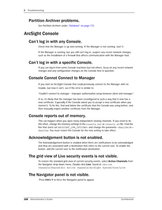 B Troubleshooting
168 Administrator’s Guide Confidential
Partition Archiver problems.
See Partition Archiver under “Database” on page 172.
ArcSight Console
Can’t log in with any Console.
Check that the Manager is up and running. If the Manager is not running, start it.
If the Manager is running, but you still can’t log in, suspect any recent network changes,
such as the installation of a firewall that affects communication with the Manager host.
Can’t log in with a specific Console.
If you can log in from some Console machines but not others, focus on any recent network
changes and any configuration changes on the Console host in question.
Console Cannot Connect to Manager
If you start an ArcSight Console that could previously connect to the Manager with no
trouble, but now it can’t, see if the error is similar to:
“Couldn't connect to manager - improper authorization setup between client and manager.”
If so, it’s likely that the manager has been reconfigured in such a way that it now has a
new certificate. Especially if the Console asked you to accept a new certificate when you
started it. To fix this, find and delete the certificate that the Console was using before, and
then manually import another certificate from the Manager.
Console reports out of memory.
This can happen when you open many independent viewing channels. If you need to do
this often, change the memory settings in the console.bat or console.sh file. Find the
line that starts set ARCSIGHT_JVM_OPTIONS= and change the parameter –Xmx128m to –
Xmx256m. You must restart the Console for the new setting to take effect.
Acknowledgement button is not enabled.
The Acknowledgement button is enabled when there are notifications to be acknowledged
and they are associated with a destination that refers to the current user. To enable the
button, add the current user to the notification destination.
The grid view of Live security events is not visible.
To restore the standard grid view of current security events, select Active Channels from
the Navigator drop-down menu. Double-click Live, found at /Active
channels/Shared/All Active channels/ArcSight System/Core/Live
The Navigator panel is not visible.
Press Ctrl+1 to force the Navigator panel to appear.
 