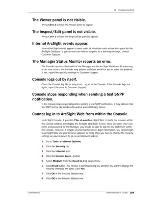 B Troubleshooting
Confidential Administrator’s Guide 169
The Viewer panel is not visible.
Press Ctrl+2 to force the Viewer panel to appear.
The Inspect/Edit panel is not visible.
Press Ctrl+3 to force the Inspect/Edit panel to appear.
Internal ArcSight events appear.
Internal ArcSight events appear to warn users of situations such as low disk space for the
ArcSight Database. If you are not sure how to respond to a warning message, contact
Customer Support.
The Manager Status Monitor reports an error.
The Console monitors the health of the Manager and the ArcSight Database. If a warning
or an error occurs, the Console may present sufficient detail for you to solve the problem.
If not, report the specific message to Customer Support.
Console logs out by itself.
Check the Console log file for any errors. Log in to the Console. If the Console logs out
again, report the error to Customer Support.
Console stops responding when sending a test SNPP
notification.
If the Console stops responding when sending a test SNPP notification, it may indicate that
the SNPP port is blocked by a firewall or packet filtering device.
Cannot log in to ArcSight Web from within the Console.
In ArcSight Console, if you click File->Launch ArcSight Web, it starts the browser within
the Console window and display the ArcSight Web login screen. Once you enter your user
name and password for the Manager, you should be able to log into the Web from within
the Console. However, if in spite of entering the correct login information, you cannot login
to ArcSight Web and your browser appears to hang, then you have to change the security
settings on your browser. To do so on Internet Explorer:
1 Go to Tools->Internet Options.
2 Click the Security tab.
3 Click the Internet icon.
4 Click the Custom level... button.
5 Select Medium from the Reset to drop down menu.
6 Click Reset button. You receive a warning asking you whether you want to change the
security setting of the zone. Click Yes.
7 Click OK in the Security Options box.
8 Click OK in the Internet Options box.
 