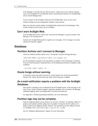 B Troubleshooting
172 Administrator’s Guide Confidential
If the Manager is running, but you still can’t log in, suspect any recent network changes,
such as the installation of a firewall that affects communication between the ArcSight Web
server and the Manager host.
If you can log in to the ArcSight Console but not ArcSight Web, focus on any recent
network changes and any configuration changes to your browser.
Make sure that the version number of ArcSight Web matches that of the Manager. If the
version numbers do not match, log in is disabled.
Can’t start ArcSight Web.
If the ArcSight Web Server cannot start, check that the Manager is up and running. If the
Manager is not running start it.
Examine the ArcSight Web log file for specific error messages. If the message is not clear,
contact HP Customer Support.
Database
Partition Archiver can’t connect to Manager.
Check the Partition Archiver log for errors. The log file is found in the logs directory:
<ARCSIGHT_HOME>/logs/default/agent.out.wrapper.log
An SSL Handshake exception in the log indicates a problem with the Manager’s certificate.
From the SmartConnector’s install directory, run the following command to establish a valid
certificate:
./arcsight agent tempca -ac
Oracle hangs without warning.
If automatic archive log mode is turned on, Oracle hangs if the archive log destination
becomes full. Oracle resumes when you make archive log space available.
An e-mail notification reports a problem with the ArcSight
Database.
Don’t ignore a warning or error notification from the ArcSight system. If the message is not
clear to you, contact Customer Support. Ignoring a database error can lead to the Manager
suddenly stopping, which eventually leads to security event data loss.
See Appendix C, Monitoring Database Attributes, for more information.
Partition logs may not be complete.
Only one duplicate log file can be written to at one time. Therefore, if a partition utility is in
progress and another partition utility starts in parallel, the logs for the first utility are no
longer written to the duplicate log file. However, the log data for the first utility is not lost;
it is available in the <ARCSIGHT_HOME>/logs/server.log file.
See the “Database Administration” chapter, for more information.
 