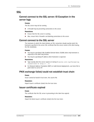 B Troubleshooting
Confidential Administrator’s Guide 173
SSL
Cannot connect to the SSL server: IO Exception in the
server logs
Causes:
The SSL server may not be running.
 A firewall may be preventing connections to the server.
Resolutions:
 Ensure that the SSL server is running.
 Also, ensure that a firewall is not blocking connections to the server.
Cannot connect to the SSL server
The hostname to which the client initiates an SSL connection should exactly match the
hostname specified in the server SSL certificate that the server sends to the client during
the SSL handshake.
Causes:
 You may be specifying Fully Qualified Domain Name (FQDN) when only hostname is
expected or the other way around.
 You may be specifying IP address when hostname is expected.
Resolutions:
 Type exactly what the server reports on startup in server.std.log (“Accepting
connections at http://...”)
 For Network Address Translation (NAT) or multi-homed deployments, use hosts file to
point client to correct IP.
PKIX exchange failed/could not establish trust chain
Cause:
Issuer cannot be found in trust store, the cacerts file.
Resolution:
Import issuer’s certificate (chain) into the trust store.
Issuer certificate expired
Cause:
The certificate that the SSL server is presenting to the client has expired.
Resolution:
Import the latest issuer’s certificate (chain) into the trust store.
 