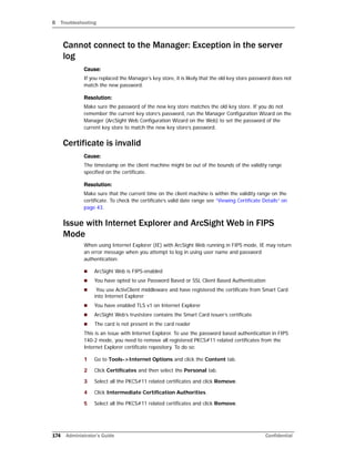 B Troubleshooting
174 Administrator’s Guide Confidential
Cannot connect to the Manager: Exception in the server
log
Cause:
If you replaced the Manager’s key store, it is likely that the old key store password does not
match the new password.
Resolution:
Make sure the password of the new key store matches the old key store. If you do not
remember the current key store’s password, run the Manager Configuration Wizard on the
Manager (ArcSight Web Configuration Wizard on the Web) to set the password of the
current key store to match the new key store’s password.
Certificate is invalid
Cause:
The timestamp on the client machine might be out of the bounds of the validity range
specified on the certificate.
Resolution:
Make sure that the current time on the client machine is within the validity range on the
certificate. To check the certificate’s valid date range see “Viewing Certificate Details” on
page 43.
Issue with Internet Explorer and ArcSight Web in FIPS
Mode
When using Internet Explorer (IE) with ArcSight Web running in FIPS mode, IE may return
an error message when you attempt to log in using user name and password
authentication:
 ArcSight Web is FIPS-enabled
 You have opted to use Password Based or SSL Client Based Authentication
 You use ActivClient middleware and have registered the certificate from Smart Card
into Internet Explorer
 You have enabled TLS v1 on Internet Explorer
 ArcSight Web’s truststore contains the Smart Card issuer’s certificate
 The card is not present in the card reader
This is an issue with Internet Explorer. To use the password based authentication in FIPS
140-2 mode, you need to remove all registered PKCS#11 related certificates from the
Internet Explorer certificate repository. To do so:
1 Go to Tools->Internet Options and click the Content tab.
2 Click Certificates and then select the Personal tab.
3 Select all the PKCS#11 related certificates and click Remove.
4 Click Intermediate Certification Authorities.
5 Select all the PKCS#11 related certificates and click Remove.
 