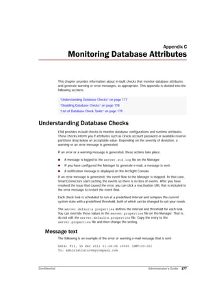 Confidential Administrator’s Guide 177
Appendix C
Monitoring Database Attributes
This chapter provides information about in-built checks that monitor database attributes
and generate warning or error messages, as appropriate. This appendix is divided into the
following sections:
Understanding Database Checks
ESM provides in-built checks to monitor database configurations and runtime attributes.
These checks inform you if attributes such as Oracle account password or available reserve
partitions drop below an acceptable value. Depending on the severity of deviation, a
warning or an error message is generated.
If an error or a warning message is generated, these actions take place:
 A message is logged to the server.std.log file on the Manager.
 If you have configured the Manager to generate e-mail, a message is sent.
 A notification message is displayed on the ArcSight Console.
If an error message is generated, the event flow to the Manager is stopped. In that case,
SmartConnectors start caching the events so there is no loss of events. After you have
resolved the issue that caused the error, you can click a reactivation URL that is included in
the error message to restart the event flow.
Each check task is scheduled to run at a predefined interval and compare the current
system state with a predefined threshold, both of which can be changed to suit your needs.
The server.defaults.properties defines the interval and threshold for each task.
You can override these values in the server.properties file on the Manager. That is,
do not edit the server.defaults.properties file. Copy the entry to the
server.properties file and then change the setting.
Message text
The following is an example of the error or warning e-mail message that is sent:
Date: Fri, 16 Dec 2011 01:24:36 +0000 (GMT+00:00)
To: administrator@mycompany.com
“Understanding Database Checks” on page 177
“Disabling Database Checks” on page 178
“List of Database Check Tasks” on page 179
 