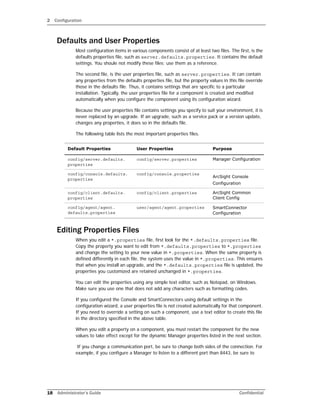 2 Configuration
18 Administrator’s Guide Confidential
Defaults and User Properties
Most configuration items in various components consist of at least two files. The first, is the
defaults properties file, such as server.defaults.properties. It contains the default
settings. You shoule not modify these files; use them as a reference.
The second file, is the user properties file, such as server.properties. It can contain
any properties from the defaults properties file, but the property values in this file override
those in the defaults file. Thus, it contains settings that are specific to a particular
installation. Typically, the user properties file for a component is created and modified
automatically when you configure the component using its configuration wizard.
Because the user properties file contains settings you specify to suit your environment, it is
never replaced by an upgrade. If an upgrade, such as a service pack or a version update,
changes any properties, it does so in the defaults file.
The following table lists the most important properties files.
Editing Properties Files
When you edit a *.properties file, first look for the *.defaults.properties file.
Copy the property you want to edit from *.defaults.properties to *.properties
and change the setting to your new value in *.properties. When the same property is
defined differently in each file, the system uses the value in *.properties. This ensures
that when you install an upgrade, and the *.defaults.properties file is updated, the
properties you customized are retained unchanged in *.properties.
You can edit the properties using any simple text editor, such as Notepad, on Windows.
Make sure you use one that does not add any characters such as formatting codes.
If you configured the Console and SmartConnectors using default settings in the
configuration wizard, a user properties file is not created automatically for that component.
If you need to override a setting on such a component, use a text editor to create this file
in the directory specified in the above table.
When you edit a property on a component, you must restart the component for the new
values to take effect except for the dynamic Manager properties listed in the next section.
If you change a communication port, be sure to change both sides of the connection. For
example, if you configure a Manager to listen to a different port than 8443, be sure to
Default Properties User Properties Purpose
config/server.defaults.
properties
config/server.properties Manager Configuration
config/console.defaults.
properties
config/console.properties
ArcSight Console
Configuration
config/client.defaults.
properties
config/client.properties ArcSight Common
Client Config
config/agent/agent.
defaults.properties
user/agent/agent.properties SmartConnector
Configuration
 