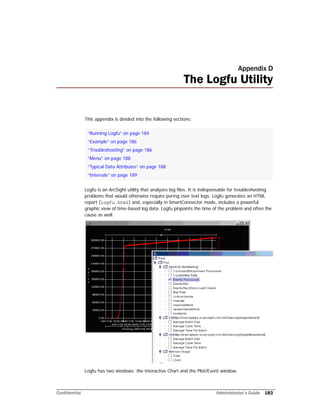 Confidential Administrator’s Guide 183
Appendix D
The Logfu Utility
This appendix is divided into the following sections:
Logfu is an ArcSight utility that analyzes log files. It is indispensable for troubleshooting
problems that would otherwise require poring over text logs. Logfu generates an HTML
report (logfu.html) and, especially in SmartConnector mode, includes a powerful
graphic view of time-based log data. Logfu pinpoints the time of the problem and often the
cause as well.
Logfu has two windows: the interactive Chart and the Plot/Event window.
“Running Logfu” on page 184
“Example” on page 186
“Troubleshooting” on page 186
“Menu” on page 188
“Typical Data Attributes” on page 188
“Intervals” on page 189
 