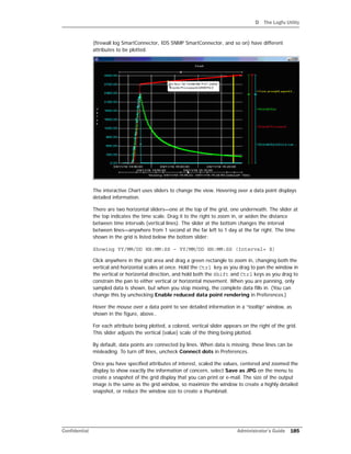 D The Logfu Utility
Confidential Administrator’s Guide 185
(firewall log SmartConnector, IDS SNMP SmartConnector, and so on) have different
attributes to be plotted.
The interactive Chart uses sliders to change the view. Hovering over a data point displays
detailed information.
There are two horizontal sliders—one at the top of the grid, one underneath. The slider at
the top indicates the time scale. Drag it to the right to zoom in, or widen the distance
between time intervals (vertical lines). The slider at the bottom changes the interval
between lines—anywhere from 1 second at the far left to 1 day at the far right. The time
shown in the grid is listed below the bottom slider:
Showing YY/MM/DD HH:MM:SS – YY/MM/DD HH:MM:SS (Interval= X)
Click anywhere in the grid area and drag a green rectangle to zoom in, changing both the
vertical and horizontal scales at once. Hold the Ctrl key as you drag to pan the window in
the vertical or horizontal direction, and hold both the Shift and Ctrl keys as you drag to
constrain the pan to either vertical or horizontal movement. When you are panning, only
sampled data is shown, but when you stop moving, the complete data fills in. (You can
change this by unchecking Enable reduced data point rendering in Preferences.)
Hover the mouse over a data point to see detailed information in a “tooltip” window, as
shown in the figure, above..
For each attribute being plotted, a colored, vertical slider appears on the right of the grid.
This slider adjusts the vertical (value) scale of the thing being plotted.
By default, data points are connected by lines. When data is missing, these lines can be
misleading. To turn off lines, uncheck Connect dots in Preferences.
Once you have specified attributes of interest, scaled the values, centered and zoomed the
display to show exactly the information of concern, select Save as JPG on the menu to
create a snapshot of the grid display that you can print or e-mail. The size of the output
image is the same as the grid window, so maximize the window to create a highly detailed
snapshot, or reduce the window size to create a thumbnail.
 