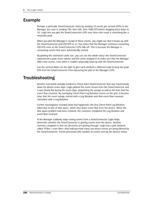 D The Logfu Utility
186 Administrator’s Guide Confidential
Example
Perhaps a particular SmartConnector starts by sending 10 events per second (EPS) to the
Manager, but soon is sending 100, then 500, then 1000 EPS before dropping back down to
10. Logfu lets you plot the SmartConnector’s EPS over time—the result is something like a
mountain peak.
When you plot the Manager’s receipt of these events, you might see that it keeps up with
the SmartConnector until 450 EPS or so. You notice that the Manager continues consuming
450 EPS even as the SmartConnector’s EPS falls off. This is because the Manager is
consuming events that were automatically cached.
By plotting the estimated cache size, you can see the whole story—the SmartConnector
experienced a peak event volume and the cache stepped in to make sure that the Manager
didn’t lose events, even when it couldn’t physically keep up with the SmartConnector.
Use the vertical sliders on the right to give each attribute a different scale to keep the peak
EPS from the SmartConnector from obscuring the plot of the Manager’s EPS.
Troubleshooting
Another real-world example involved a Check Point SmartConnector that was mysteriously
down for almost seven days. Logfu plotted the event stream from the SmartConnector and
it was clearly flat during the seven days, pinpointing the outage as well as the time that the
event flow resumed. By overlaying Check Point Log Rotation events on the grid, it became
clear that the event outage started with a Log Rotation and that event flow resumed
coincident with a Log Rotation.
Further investigation revealed what had happened—the first Check Point Log Rotation
failed due to lack of disk space, which shut down event flow from the device. When the
disk space problem had been resolved, the customer completed the Log Rotation and
event flow resumed.
If the Manager suddenly stops seeing events from a SmartConnector Logfu helps
determine whether the SmartConnector is getting events from the device. Another
common complaint is that not all events are getting through. Logfu has a plot attribute
called ‘ZFilter’—zone filter—that indicates how many raw device events are being filtered by
the SmartConnector. Events processed (the number of events sent by the device) minus
 