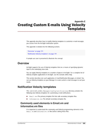 Confidential Administrator’s Guide 191
Appendix E
Creating Custom E-mails Using Velocity
Templates
This appendix describes how to modify Velocity templates to customize e-mail messages
you receive from the ArcSight notification system.
This appendix is divided into the following sections:
A sample use case is presented to illustrate the concept.
Overview
ArcSight supports the use of Velocity templates that are a means of specifying dynamic
input to the underlying Java code.
You can apply Velocity templates in a number of places in ArcSight. For a complete list of
Velocity template applications in ArcSight, see the Console online Help.
This section describes one such application—E-mail Notification Messages—in detail. You
can use Velocity templates on your Manager to create custom e-mail messages to suit your
needs.
Notification Velocity templates
The <ARCSIGHT_HOME>/Manager/config/notifications directory contains the
following two Velocity templates for customizing e-mail notifications:
 Email.vm—The primary template file that calls secondary template files.
 Informative.vm—The default secondary template file.
Commonly used elements in Email.vm and
Informative.vm files
It is important to understand the commonly used Velocity programming elements in the
Email.vm and Informative.vm files before editing these files.
“Overview” on page 191
“Notification Velocity templates” on page 191
 