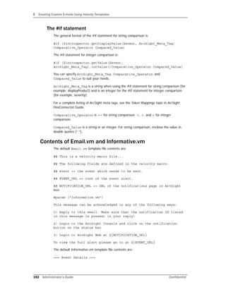 E Creating Custom E-mails Using Velocity Templates
192 Administrator’s Guide Confidential
The #if statement
The general format of the #if statement for string comparison is:
#if ($introspector.getDisplayValue($event, ArcSight_Meta_Tag)
Comparative_Operator Compared_Value)
The #if statement for integer comparison is:
#if ($introspector.getValue($event,
ArcSight_Meta_Tag).intValue()Comparative_Operator Compared_Value)
You can specify ArcSight_Meta_Tag, Comparative_Operator, and
Compared_Value to suit your needs.
ArcSight_Meta_Tag is a string when using the #if statement for string comparison (for
example, displayProduct) and is an integer for the #if statement for integer comparison
(for example, severity).
For a complete listing of ArcSight meta tags, see the Token Mappings topic in ArcSight
FlexConnector Guide.
Comparative_Operator is == for string comparison; =, >, and < for integer
comparison.
Compared_Value is a string or an integer. For string comparison, enclose the value in
double quotes (“ ”).
Contents of Email.vm and Informative.vm
The default Email.vm template file contents are:
## This is a velocity macro file...
## The following fields are defined in the velocity macro.
## event == the event which needs to be sent.
## EVENT_URL == root of the event alert.
## NOTIFICATION_URL == URL of the notifications page in ArcSight
Web
#parse ("Informative.vm")
This message can be acknowledged in any of the following ways:
1) Reply to this email. Make sure that the notification ID listed
in this message is present in your reply)
2) Login to the ArcSight Console and click on the notification
button on the status bar
3) Login to ArcSight Web at ${NOTIFICATION_URL}
To view the full alert please go to at ${EVENT_URL}
The default Informative.vm template file contents are:
=== Event Details ===
 