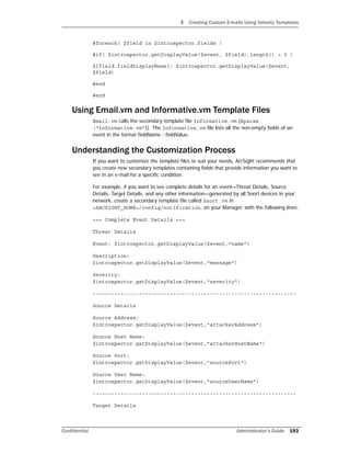 E Creating Custom E-mails Using Velocity Templates
Confidential Administrator’s Guide 193
#foreach( $field in $introspector.fields )
#if( $introspector.getDisplayValue($event, $field).length() > 0 )
${field.fieldDisplayName}: $introspector.getDisplayValue($event,
$field)
#end
#end
Using Email.vm and Informative.vm Template Files
Email.vm calls the secondary template file Informative.vm (#parse
(“Informative.vm”)). The Informative.vm file lists all the non-empty fields of an
event in the format fieldName : fieldValue.
Understanding the Customization Process
If you want to customize the template files to suit your needs, ArcSight recommends that
you create new secondary templates containing fields that provide information you want to
see in an e-mail for a specific condition.
For example, if you want to see complete details for an event—Threat Details, Source
Details, Target Details, and any other information—generated by all Snort devices in your
network, create a secondary template file called Snort.vm in
<ARCSIGHT_HOME>/config/notification, on your Manager, with the following lines:
=== Complete Event Details ===
Threat Details
Event: $introspector.getDisplayValue($event,"name")
Description:
$introspector.getDisplayValue($event,"message")
Severity:
$introspector.getDisplayValue($event,"severity")
------------------------------------------------------------------
Source Details
Source Address:
$introspector.getDisplayValue($event,"attackerAddress")
Source Host Name:
$introspector.getDisplayValue($event,"attackerHostName")
Source Port:
$introspector.getDisplayValue($event,"sourcePort")
Source User Name:
$introspector.getDisplayValue($event,"sourceUserName")
------------------------------------------------------------------
Target Details
 