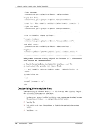 E Creating Custom E-mails Using Velocity Templates
194 Administrator’s Guide Confidential
Target Address:
$introspector.getDisplayValue($event,"targetAddress")
Target Host Name:
$introspector.getDisplayValue($event,"targetHostName")
Target Port: $introspector.getDisplayValue($event,"targetPort")
Target User Name:
$introspector.getDisplayValue($event,"targetUserName")
------------------------------------------------------------------
Extra Information (where applicable)
Transport Protocol:
$introspector.getDisplayValue($event,"transportProtocol")
Base Event Count:
$introspector.getDisplayValue($event,"baseEventCount")
Template:
/home/arcsight/arcsight/Manager/config/notifications/Snort.vm
------------------------------------------------------------------
Once you have created the secondary templates, you can edit the Email.vm template to
insert conditions that call those templates.
As shown in the example below, insert a condition to call Snort.vm if the
deviceProduct in the generated event matches “Snort”.
#if( $introspector.getDisplayValue($event, "deviceProduct") ==
"Snort" )
#parse("Snort.vm")
#else
#parse("Informative.vm")
#end
Customizing the template files
Follow these steps to customize the Email.vm and create any other secondary template
files to receive customized e-mail notifications:
1 In <ARCSIGHT_HOME>/config/notifications, create a new secondary template
file, as shown in the Snort.vm example in the previous section.
2 Save the file.
3 Edit Email.vm to insert the conditions, as shown in the example in the previous
section.
4 Save Email.vm.
 