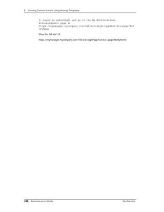 E Creating Custom E-mails Using Velocity Templates
196 Administrator’s Guide Confidential
3) Login to myArcSight and go to the My Notifications
Acknowledgment page at
https://mymanager.mycompany.com:9443/arcsight/app?service=page/Not
ifyHome
View the full alert at
https://mymanager.mycompany.com:9443/arcsight/app?service=page/NotifyHome
 