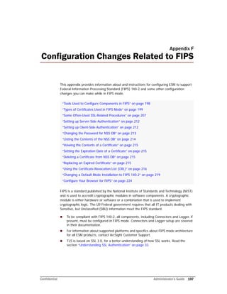 Confidential Administrator’s Guide 197
Appendix F
Configuration Changes Related to FIPS
This appendix provides information about and instructions for configuring ESM to support
Federal Information Processing Standard (FIPS) 140-2 and some other configuration
changes you can make while in FIPS mode.
FIPS is a standard published by the National Institute of Standards and Technology (NIST)
and is used to accredit cryptographic modules in software components. A cryptographic
module is either hardware or software or a combination that is used to implement
cryptographic logic. The US Federal government requires that all IT products dealing with
Sensitive, but Unclassified (SBU) information meet the FIPS standard.
 To be compliant with FIPS 140-2, all components, including Connectors and Logger, if
present, must be configured in FIPS mode. Connectors and Logger setup are covered
in their documentation.
 For information about supported platforms and specifics about FIPS mode architecture
for all ESM products, contact ArcSight Customer Support.
 TLS is based on SSL 3.0, for a better understanding of how SSL works. Read the
section “Understanding SSL Authentication” on page 33.
“Tools Used to Configure Components in FIPS” on page 198
“Types of Certificates Used in FIPS Mode” on page 199
“Some Often-Used SSL-Related Procedures” on page 207
“Setting up Server-Side Authentication” on page 212
“Setting up Client-Side Authentication” on page 212
“Changing the Password for NSS DB” on page 213
“Listing the Contents of the NSS DB” on page 214
“Veiwing the Contents of a Certificate” on page 215
“Setting the Expiration Date of a Certificate” on page 215
“Deleting a Certificate from NSS DB” on page 215
“Replacing an Expired Certificate” on page 215
“Using the Certificate Revocation List (CRL)” on page 216
“Changing a Default Mode Installation to FIPS 140-2” on page 219
“Configure Your Browser for FIPS” on page 224
 