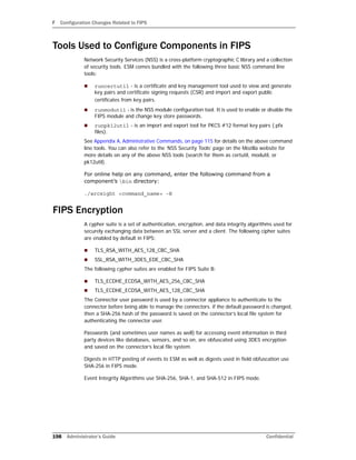 F Configuration Changes Related to FIPS
198 Administrator’s Guide Confidential
Tools Used to Configure Components in FIPS
Network Security Services (NSS) is a cross-platform cryptographic C library and a collection
of security tools. ESM comes bundled with the following three basic NSS command line
tools:
 runcertutil - is a certificate and key management tool used to view and generate
key pairs and certificate signing requests (CSR) and import and export public
certificates from key pairs.
 runmodutil - is the NSS module configuration tool. It is used to enable or disable the
FIPS module and change key store passwords.
 runpk12util - is an import and export tool for PKCS #12 format key pairs (.pfx
files).
See Appendix A‚ Administrative Commands‚ on page 115 for details on the above command
line tools. You can also refer to the ‘NSS Security Tools’ page on the Mozilla website for
more details on any of the above NSS tools (search for them as certutil, modutil, or
pk12util).
For online help on any command, enter the following command from a
component’s bin directory:
./arcsight <command_name> -H
FIPS Encryption
A cypher suite is a set of authentication, encryption, and data integrity algorithms used for
securely exchanging data between an SSL server and a client. The following cipher suites
are enabled by default in FIPS:
 TLS_RSA_WITH_AES_128_CBC_SHA
 SSL_RSA_WITH_3DES_EDE_CBC_SHA
The following cypher suites are enabled for FIPS Suite B:
 TLS_ECDHE_ECDSA_WITH_AES_256_CBC_SHA
 TLS_ECDHE_ECDSA_WITH_AES_128_CBC_SHA
The Connector user password is used by a connector appliance to authenticate to the
connector before being able to manage the connectors. if the default password is changed,
then a SHA-256 hash of the password is saved on the connector’s local file system for
authenticating the connector user.
Passwords (and sometimes user names as well) for accessing event information in third
party devices like databases, sensors, and so on, are obfuscated using 3DES encryption
and saved on the connector’s local file system.
Digests in HTTP posting of events to ESM as well as digests used in field obfuscation use
SHA-256 in FIPS mode.
Event Integrity Algorithms use SHA-256, SHA-1, and SHA-512 in FIPS mode.
 
