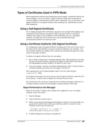 F Configuration Changes Related to FIPS
Confidential Administrator’s Guide 199
Types of Certificates Used in FIPS Mode
When dealing with certificate based identification and encryption, components fall into one
of two categories: servers and clients. Signed certificates enable these components to
verify the validity of communications with the other components. You can use either a self-
signed certificate or a CA-signed certificate when setting up SSL authentication on your
ESM components.
Using a Self-Signed Certificate
The “Installing ArcSight ESM in FIPS Mode” appendix in the ArcSight ESM Installation and
Configuration Guide walks you through the steps to generate and use a self-signed
certificate when doing a fresh installation in FIPS mode.When you use a self-signed
certificate, the public part of the server’s key is used to identify and encrypt
communications between the client and server.
Using a Certificate Authority (CA) Signed Certificate
In a configuration using a CA-signed certificate, the public part of the server’s key is sent to
the client and the client identifies it using the Certificate Authority’s root certificate. The
root certificate identifies the validity of the certificate by matching itself against the Issuer
section of the public certificate.
To obtain a CA signed certificate there are two options.
1 Buy or obtain a keypair from a Certificate Authority (CA). When putting in server data
for your new server certificate, verify that the Subject Common Name (CN) matches
the Fully qualified hostname (FQDN) or IP address of your server.
2 From your manager, Generate a Certificate Signing Request (CSR). Send the CSR to a
Certificate Authority and retrieve the new keypair from the CA.
After acquiring your new CA Signed Keypair, import it into the nssdb using the
runpkcs12util utility.
For all clients connecting to the server that uses the CA signed certificates, import the CA’s
root certificate. It will be used to validate the certificate from the server.
The instructions in this section for converting from the default self-signed certificates to a
CA signed certificate assume that the Manager is already running in FIPS mode.
Steps Performed on the Manager
Below are the steps to configure your ArcSight server application to use a CA signed
certificate in fips 140-2 mode.
1 Stop the Manager.
2 Find out what the common name is
3 Delete any previously imported/generated Manager certificate or key pair. (Make sure
you know the common name (CN) it uses before you delete it, because the new
certificate needs to use the same CN.)
./arcsight runcertutil -D -n mykey -d
<ARCSIGHT_HOME>/config/jetty/nssdb
4 Install the Manager by running its executable file.
 