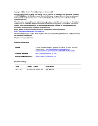 Copyright © 2013 Hewlett-Packard Development Company, L.P.
Confidential computer software. Valid license from HP required for possession, use or copying. Consistent
with FAR 12.211 and 12.212, Commercial Computer Software, Computer Software Documentation, and
Technical Data for Commercial Items are licensed to the U.S. Government under vendor's standard
commercial license.
The information contained herein is subject to change without notice. The only warranties for HP products
and services are set forth in the express warranty statements accompanying such products and services.
Nothing herein should be construed as constituting an additional warranty. HP shall not be liable for
technical or editorial errors or omissions contained herein.
Follow this link to see a complete statement of copyrights and acknowledgements:
http://www.hpenterprisesecurity.com/copyright
The network information used in the examples in this document (including IP addresses and hostnames) is
for illustration purposes only.
This document is confidential.
Contact Information
Revision History
Phone A list of phone numbers is available on the HP ArcSight Technical
Support page: http://www8.hp.com/us/en/software-
solutions/software.html?compURI=1345981#.URitMaVwpWI.
Support Web Site http://support.openview.hp.com
Protect 724 Community https://protect724.arcsight.com
Date Product Version Description
04/22/2013 ArcSight ESM Version 5.5 new features
 
