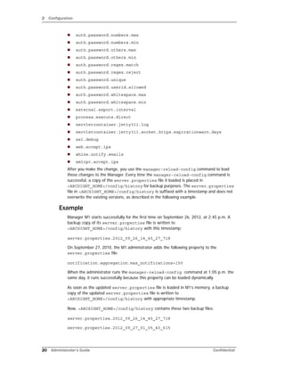 2 Configuration
20 Administrator’s Guide Confidential
 auth.password.numbers.max
 auth.password.numbers.min
 auth.password.others.max
 auth.password.others.min
 auth.password.regex.match
 auth.password.regex.reject
 auth.password.unique
 auth.password.userid.allowed
 auth.password.whitespace.max
 auth.password.whitespace.min
 external.export.interval
 process.execute.direct
 servletcontainer.jetty311.log
 servletcontainer.jetty311.socket.https.expirationwarn.days
 ssl.debug
 web.accept.ips
 whine.notify.emails
 xmlrpc.accept.ips
After you make the change, you use the manager-reload-config command to load
those changes to the Manager. Every time the manager-reload-config command is
successful, a copy of the server.properties file it loaded is placed in
<ARCSIGHT_HOME>/config/history for backup purposes. The server.properties
file in <ARCSIGHT_HOME>/config/history is suffixed with a timestamp and does not
overwrite the existing versions, as described in the following example.
Example
Manager M1 starts successfully for the first time on September 26, 2012, at 2:45 p.m. A
backup copy of its server.properties file is written to
<ARCSIGHT_HOME>/config/history with this timestamp:
server.properties.2012_09_26_14_45_27_718
On September 27, 2010, the M1 administrator adds the following property to the
server.properties file:
notification.aggregation.max_notifications=150
When the administrator runs the manager-reload-config command at 1:05 p.m. the
same day, it runs successfully because this property can be loaded dynamically.
As soon as the updated server.properties file is loaded in M1’s memory, a backup
copy of the updated server.properties file is written to
<ARCSIGHT_HOME>/config/history with appropriate timestamp.
Now, <ARCSIGHT_HOME>/config/history contains these two backup files:
server.properties.2012_09_26_14_45_27_718
server.properties.2012_09_27_01_05_40_615
 