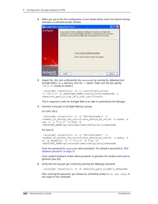 F Configuration Changes Related to FIPS
204 Administrator’s Guide Confidential
2 When you get to the first configuration screen shown below, leave the wizard running
and open a command prompt window.
3 Import the CA’s root certificateinto the webnssdb by running the following from
ArcSight Web’s bin directory. (For the -t option, make sure the you specify
“CT,C,C” exactly as shown.)
./arcsight runcertutil -A -n <certificate_alias>
-t "CT,C,C" -d <ARCSIGHT_HOME>/config/jetty/webnssdb -i
<absolute_path_to_the_CA’s_root_certificate>
This is required in order for ArcSight Web to be able to authenticate the Manager.
4 Generate a key pair on ArcSight Web by running:
For FIPS 140-2:
./arcsight runcertutil -S -s “CN=<hostname>” -v
<number_of_months_the_certificate_should_be_valid> -n mykey -k
rsa -x -t “C,C,C” -m 9258 -d
<ARCSIGHT_HOME>opt/arcsight/web/config/jetty/webnssdb
For Suite B:
./arcsight runcertutil -S -s “CN=<hostname>” -v
<number_of_months_the_certificate_should_be_valid> -n mykey -k
ec -q secp521r1 -x -t “C,C,C” -m 1234 -d
<ARCSIGHT_HOME>opt/arcsight/web/config/jetty/webnssdb
Enter the password for webnssdb when prompted. The default is described in “NSS
database password” on page 37.
Enter random keyboard strokes when prompted, to generate the random seed used to
generate your key.
5 Verify that the key pair got created by entering the following command:
./arcsight runcertutil -K -d <absolute_path_to_Web’s_webnssdb>
After entering the password, you should see something similar to <0> rsa <key> in
the output of the command.
 