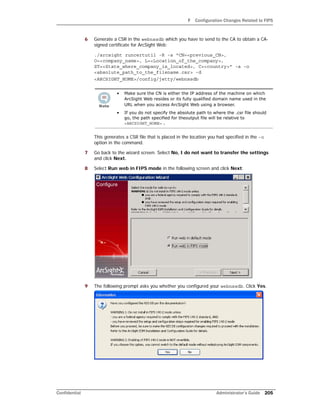 F Configuration Changes Related to FIPS
Confidential Administrator’s Guide 205
6 Generate a CSR in the webnssdb which you have to send to the CA to obtain a CA-
signed certificate for ArcSight Web:
./arcsight runcertutil -R -s "CN=<previous_CN>,
O=<company_name>, L=<Location_of_the_company>,
ST=<State_where_company_is_located>, C=<country>" -a -o
<absolute_path_to_the_filename.csr> -d
<ARCSIGHT_HOME>/config/jetty/webnssdb
This generates a CSR file that is placed in the location you had specified in the -o
option in the command.
7 Go back to the wizard screen. Select No, I do not want to transfer the settings
and click Next.
8 Select Run web in FIPS mode in the following screen and click Next:
9 The following prompt asks you whether you configured your webnssdb. Click Yes.
• Make sure the CN is either the IP address of the machine on which
ArcSight Web resides or its fully qualified domain name used in the
URL when you access ArcSight Web using a browser.
• If you do not specify the absolute path to where the .csr file should
go, the path specified for theoutput file will be relative to
<ARCSIGHT_HOME> .
 