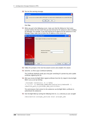 F Configuration Changes Related to FIPS
206 Administrator’s Guide Confidential
10 You see this warning message:
Click Yes.
11 When you get to the following screen, make sure that the Webserver Host name
exactly matches the host name that you had entered for the webserver when installing
the Manager. For example, if you had entered an IP address for the webserver in the
Manager setup, make sure to enter the IP address in this screen too.
12 Follow the prompts in the next few wizard screens and complete the wizard.
13 Send the .csr file to your Certificate Authority.
The Certificate Authority sends you a key pair consisting of a private key and a public
certificate sighed by the CA.
14 After you receive ArcSight Web’s signed certificate from the CA, import it into ArcSight
Web’s webnssdb by running:
./arcsight runcertutil -A -n mykey
-t "C,C,C" -d <ARCSIGHT_HOME>web/config/jetty/webnssdb -i
<absolute_path_to_ArcSight_Web_certificate>
The web browsers that connect to the webserver use ArcSight Web’s certificate to
authenticate the webserver.
15 Start ArcSight Web by running the following from its /bin directory as user arcsight:
/sbin/service arcsight_services start arcsight_web
 