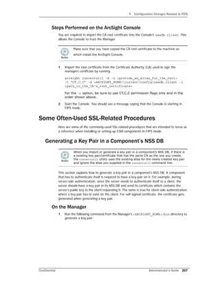 F Configuration Changes Related to FIPS
Confidential Administrator’s Guide 207
Steps Performed on the ArcSight Console
You are required to import the CA root certificate into the Console’s nssdb.client. This
allows the Console to trust the Manager.
1 Import the root certificate from the Certificate Authority (CA) used to sign the
managers certificate by running:
arcsight runcertutil -A -n <provide_an_alias_for_the_cert>
-t “CT,C,C” -d <ARCSIGHT_HOME>currentconfignssdb.client -i
<path_to_the_CA’s_root_certificate>
For the -t option, be sure to use CT,C,C permission flags only and in the
order shown above.
2 Start the Console. You should see a message saying that the Console is starting in
FIPS mode.
Some Often-Used SSL-Related Procedures
Here are some of the commonly used SSL-related procedures that are intended to serve as
a reference when installing or setting up ESM components in FIPS mode.
Generating a Key Pair in a Component’s NSS DB
This section explains how to generate a key pair in a component’s NSS DB. A component
that has to authenticate itself is required to have a key pair on it. For example, during
server-side authentication, since the server needs to authenticate itself to a client, the
server should have a key pair in its NSS DB and send its certificate which contains the
server’s public key to the client requesting it. The same is true for client-side authentication
where a key pair has to exist on the client. For self-signed certificate, the certificate gets
generated when generating a key pair.
On the Manager
1 Run the following command from the Manager’s <ARCSIGHT_HOME>/bin directory to
generate a key pair:
Make sure that you have copied the CA root certificate to the machine on
which install the ArcSight Console.
When you import or generate a key pair in a component’s NSS DB, if there is
a existing key pair/certificate that has the same CN as the one you create,
the runcertutil utility uses the existing alias for the newly created key pair
and ignore the alias you supplied in the runcertutil command line.
 