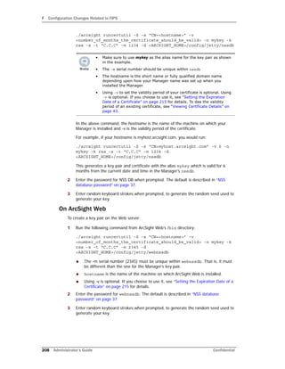 F Configuration Changes Related to FIPS
208 Administrator’s Guide Confidential
./arcsight runcertutil -S -s “CN=<hostname>” -v
<number_of_months_the_certificate_should_be_valid> -n mykey -k
rsa -x -t “C,C,C” -m 1234 -d <ARCSIGHT_HOME>/config/jetty/nssdb
In the above command, the hostname is the name of the machine on which your
Manager is installed and -v is the validity period of the certificate.
For example, if your hostname is myhost.arcsight.com, you would run:
./arcsight runcertutil -S -s “CN=myhost.arcsight.com” -v 6 -n
mykey -k rsa -x -t “C,C,C” -m 1234 -d
<ARCSIGHT_HOME>/config/jetty/nssdb
This generates a key pair and certificate with the alias mykey which is valid for 6
months from the current date and time in the Manager’s nssdb.
2 Enter the password for NSS DB when prompted. The default is described in “NSS
database password” on page 37.
3 Enter random keyboard strokes when prompted, to generate the random seed used to
generate your key.
On ArcSight Web
To create a key pair on the Web server:
1 Run the following command from ArcSight Web’s /bin directory:
./arcsight runcertutil -S -s “CN=<hostname>” -v
<number_of_months_the_certificate_should_be_valid> -n mykey -k
rsa -x -t “C,C,C” -m 2345 -d
<ARCSIGHT_HOME>/config/jetty/webnssdb
 The -m serial number (2345) must be unique within webnssdb. That is, it must
be different than the one for the Manager’s key pair.
 hostname is the name of the machine on which ArcSight Web is installed.
 Using -v is optional. If you choose to use it, see “Setting the Expiration Date of a
Certificate” on page 215 for details.
2 Enter the password for webnssdb. The default is described in “NSS database
password” on page 37.
3 Enter random keyboard strokes when prompted, to generate the random seed used to
generate your key.
• Make sure to use mykey as the alias name for the key pair as shown
in the example.
• The -m serial number should be unique within nssdb
• The hostname is the short name or fully qualified domain name
depending upon how your Manager name was set up when you
installed the Manager.
• Using -v to set the validity period of your certificate is optional. Using
-v is optional. If you choose to use it, see “Setting the Expiration
Date of a Certificate” on page 215 for details. To dee the validity
period of an existing certificate, see “Viewing Certificate Details” on
page 43.
 