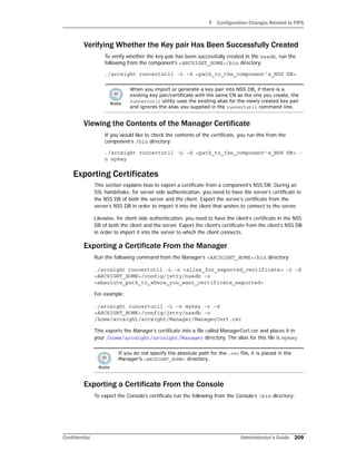 F Configuration Changes Related to FIPS
Confidential Administrator’s Guide 209
Verifying Whether the Key pair Has Been Successfully Created
To verify whether the key pair has been successfully created in the nssdb, run the
following from the component’s <ARCSIGHT_HOME>/bin directory:
./arcsight runcertutil -L -d <path_to_the_component’s_NSS DB>
Viewing the Contents of the Manager Certificate
If you would like to check the contents of the certificate, you run this from the
component’s /bin directory:
./arcsight runcertutil -L -d <path_to_the_component’s_NSS DB> -
n mykey
Exporting Certificates
This section explains how to export a certificate from a component’s NSS DB. During an
SSL handshake, for server side authentication, you need to have the server’s certificate in
the NSS DB of both the server and the client. Export the server’s certificate from the
server’s NSS DB in order to import it into the client that wishes to connect to the server.
Likewise, for client side authentication, you need to have the client’s certificate in the NSS
DB of both the client and the server. Export the client’s certificate from the client’s NSS DB
in order to import it into the server to which the client connects.
Exporting a Certificate From the Manager
Run the following command from the Manager’s <ARCSIGHT_HOME>/bin directory:
./arcsight runcertutil -L -n <alias_for_exported_certificate> -r -d
<ARCSIGHT_HOME>/config/jetty/nssdb -o
<absolute_path_to_where_you_want_certificate_exported>
For example:
./arcsight runcertutil -L -n mykey -r -d
<ARCSIGHT_HOME>/config/jetty/nssdb -o
/home/arcsight/arcsight/Manager/ManagerCert.cer
This exports the Manager’s certificate into a file called ManagerCert.cer and places it in
your /home/arcsight/arcsight/Manager directory. The alias for this file is mykey.
Exporting a Certificate From the Console
To export the Console’s certificate run the following from the Console’s bin directory:
When you import or generate a key pair into NSS DB, if there is a
existing key pair/certificate with the same CN as the one you create, the
runcertutil utility uses the existing alias for the newly created key pair
and ignores the alias you supplied in the runcertutil command line.
If you do not specify the absolute path for the .cer file, it is placed in the
Manager’s <ARCSIGHT_HOME> directory.
 