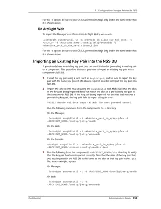 F Configuration Changes Related to FIPS
Confidential Administrator’s Guide 211
For the -t option, be sure to use CT,C,C permissions flags only and in the same order that
it is shown above.
On ArcSight Web
To import the Manager’s certificate into ArcSight Web’s webnssdb:
./arcsight runcertutil -A -n <provide_an_alias_for_the_cert> -t
“CT,C,C” -d <ARCSIGHT_HOME>/config/jetty/webnssdb -i
<absolute_path_to_the_certificate_file>
For the -t option, be sure to use CT,C,C permissions flags only and in the same order that
it is shown above.
Importing an Existing Key Pair into the NSS DB
If you already have an existing key pair, you can use it instead of generating a new key pair
on a component. This procedure instructs you how to import an existing key pair into a
component’s NSS DB.
1 Export the key pair using a tool, such as keytoolgui, and be sure to export the key
pair with the name you gave it. An alias is required in order to import the key pair into
NSS DB.
2 Import the .pfx file into NSS DB using the runpk12util tool. Make sure that the alias
of the key pair being imported does not match the alias of a pre-existing key pair in
the component’s NSS DB. If the key pair being imported has an alias that matches a
pre-existing key pair, the key pair fails to import citing an error:
PKCS12 decode validate bags failed: The user pressed cancel.
Run the following command from the component’s /bin directory
On the Manager:
./arcsight runpk12util -i <absolute_path_to_mykey.pfx> -d
<ARCSIGHT_HOME>/config/jetty/nssdb
On the Web:
./arcsight runpk12util -i <absolute_path_to_mykey.pfx> -d
<ARCSIGHT_HOME>/config/jetty/webnssdb
On the Console:
arcsight runpk12util -i <absolute_path_to_mykey.pfx> -d
<ARCSIGHT_HOME>currentconfignssdb.client
3 Run the following from the component’s <ARCSIGHT_HOME>/bin directory to verify
that the key pair has been imported correctly. Note that the alias of the key pair that
you just imported in the NSS DB is the same as the alias of that key pair in the .pfx
file, in our example, mykey.
On Manager:
./arcsight runcertutil -L -d <ARCSIGHT_HOME>/config/jetty/nssdb
On Web:
./arcsight runcertutil -L -d
<ARCSIGHT_HOME>/config/jetty/webnssdb
 