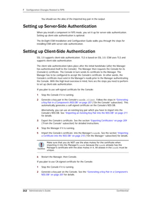 F Configuration Changes Related to FIPS
212 Administrator’s Guide Confidential
You should see the alias of the imported key pair in the output.
Setting up Server-Side Authentication
When you install a component in FIPS mode, you set it up for server-side authentication.
Setting up client-side authentication is optional.
The ArcSight ESM Installation and Configuration Guide walks you through the steps for
installing ESM with server-side authentication.
Setting up Client-Side Authentication
SSL 3.0 supports client-side authentication. TLS is based on SSL 3.0. ESM uses TLS and
supports client-side authentication.
The client side authentication takes place after the initial handshake (after the Manager
has authenticated itself to the Console). The Manager then requests the Console for its
(Console’s) certificate. The Console in turn sends its certificate to the Manager. The
Manager has to be configured to accept the Console’s certificate. In other words, the
Console’s certificate must exist in the Manager's nssdb prior to the Manager authenticating
the Console. With this high level overview in mind, here are the steps you need to perform
to set up client-side authentication.
If you plan to use self-signed certificate for the Console:
1 Stop the Console if it is running.
2 Generate a key pair in the Console’s nssdb.client. Follow the steps in “Generating
a Key Pair in a Component’s NSS DB” on page 207 (“On the Console” subsection). This
automatically generates a self-signed certificate on the Console’s NSS DB.
Alternatively, you can use an existing key pair which you have to import into the
Console’s NSS DB. See “Importing an Existing Key Pair into the NSS DB” on page 211
for details.
3 Export the Console’s certificate. See the section “Exporting Certificates” on page 209
(“From the Console” subsection) for detailed instructions.
4 Stop the Manager if it is running.
5 Import the Console’s certificate into the Manager’s nssdb. See the section “Importing
a Certificate into the NSS DB” on page 210 (“On the Manager” subsection) for details.
6 Restart the Manager, then Console.
If you plan to use CA-signed certificate for the Console:
1 Stop the Console if it is running.
2 Generate a key pair on the Console. See the “Generating a Key Pair in a Component’s
NSS DB” on page 207 for details.
Make sure that you do NOT use the alias mykey for the certificate when
importing it into the Manager’s nssdb because the nssdb already has the
Manager’s certificate with the alias mykey in it. All aliases in the nssdb must be
unique.
 