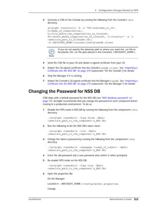 F Configuration Changes Related to FIPS
Confidential Administrator’s Guide 213
3 Generate a CSR on the Console by running the following from the Console’s bin
directory:
arcsight runcertutil -R -s "CN=<hostname_or_IP>,
O=<Name_of_organization>,
L=<City_where_the_organization_is_located>,
ST=<State_where_organization_is_located>, C=<Country>" -a -o
<absolute_path_to_filename.csr>
-d <ARCSIGHT_HOME>currentconfignssdb.client
4 Send the CSR file to your CA and obtain a signed certificate from your CA.
5 Import the CA-signed certificate into the Console’s nssdb.client. See “Importing a
Certificate into the NSS DB” on page 210 (subsection “On the Console”) for details.
6 Stop the Manager if it is running.
7 Import the Console’s CA-signed certificate into the Manager’s nssdb. See “Importing a
Certificate into the NSS DB” on page 210 (subsection “On the Manager”) for details.
Changing the Password for NSS DB
ESM ships with a default password for the NSS DB (see “NSS database password” on
page 37). ArcSight recommends that you change the password on each component before
moving to a production environment. To do so:
1 Disable the FIPS mode in NSS DB by running the following from the component’s /bin
directory:
./arcsight runmodutil -fips false -dbdir
<absolute_path_to_the_component’s_NSS DB>
2 Run the following to list the NSS DB’s token name:
./arcsight runmodutil -list -dbdir
<absolute_path_to_the_component’s_NSS DB>
3 Change the token’s password by running the following from the component’s /bin
directory:
./arcsight runmodutil -changepw “<name_of_token>” -dbdir
<absolute_path_to_the_component’s_NSS DB>
4 Enter the old password and a new password and confirm it when prompted.
5 Re-enable FIPS mode on the NSS DB:
./arcsight runmodutil -fips true -dbdir
<absolute_path_to_the_component’s_NSS DB>
6 Open the properties file:
On the Manager:
Located in: <ARCSIGHT_HOME>/config/server.properties.
Change
If you do not specify the absolute path to where you want the .csr file to
be placed, the .csr file gets placed in the Console’s <ARCSIGHT_HOME>.
 