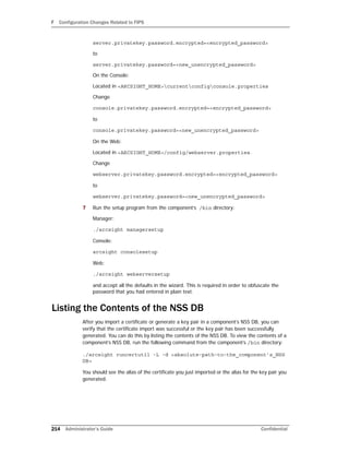 F Configuration Changes Related to FIPS
214 Administrator’s Guide Confidential
server.privatekey.password.encrypted=<encrypted_password>
to
server.privatekey.password=<new_unencrypted_password>
On the Console:
Located in <ARCSIGHT_HOME>currentconfigconsole.properties
Change
console.privatekey.password.encrypted=<encrypted_password>
to
console.privatekey.password=<new_unencrypted_password>
On the Web:
Located in <ARCSIGHT_HOME>/config/webserver.properties.
Change
webserver.privatekey.password.encrypted=<encrypted_password>
to
webserver.privatekey.password=<new_unencrypted_password>
7 Run the setup program from the component’s /bin directory:
Manager:
./arcsight managersetup
Console:
arcsight consolesetup
Web:
./arcsight webserversetup
and accept all the defaults in the wizard. This is required in order to obfuscate the
password that you had entered in plain text.
Listing the Contents of the NSS DB
After you import a certificate or generate a key pair in a component’s NSS DB, you can
verify that the certificate import was successful or the key pair has been successfully
generated. You can do this by listing the contents of the NSS DB. To view the contents of a
component’s NSS DB, run the following command from the component’s /bin directory:
./arcsight runcertutil -L -d <absolute-path-to-the_component’s_NSS
DB>
You should see the alias of the certificate you just imported or the alias for the key pair you
generated.
 