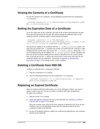F Configuration Changes Related to FIPS
Confidential Administrator’s Guide 215
Veiwing the Contents of a Certificate
To view the contents of a certificate, run the following command from the component’s
/bin directory:
./arcsight runcertutil -L -d <absolute-path-to-the_component’s_NSS
DB> -n <certificate_alias>
Setting the Expiration Date of a Certificate
To set the expiry date of the certificate, you have to do so when generating the key pair.
Once you have generated the key pair, you cannot change the expiration date on the
certificate and the certificate expires in three months by default.
./arcsight runcertutil -S -s “CN=<hostname>” -v
<number_of_months_the_certificate_should_be_valid> -n mykey -k rsa
-x -t “C,C,C” -m 1234 -d <component’s_NSS DB_path>
You specify the validity of the certificate with the -v <number_of_months> option. The
value that you provide with -v calculates the number of months that the certificate is valid
starting from the current time. You can use the -w <offset_months> along with -v to
set the beginning time for the validity. The -w <offset_months> if used, calculates the
start time of the certificate validity and the offset is calcualted from the current system
time. If you do not use the -w option, the current time is used as the start time for the
certificate validity. See the subsection, “runcertutil” in Appendix A‚ Administrative
Commands‚ on page 115 for details on the -v and -w options.
Deleting a Certificate from NSS DB
To delete a certificate from a component’s NSS DB:
1 Stop the component if it is running.
2 Run the following command from the component’s /bin directory:
./arcsight runcertutil -D -n <certificate-alias> -d <absolute-
path-to-the_component’s_NSS DB>
Replacing an Expired Certificate
When an existing certificate/nssdb expires on a server (Manager or Web), you need to
replace it with a new one. You can see when a certificate will expire by opening it.
To replace the certificate:
1 Stop the server if it is running.
2 Delete the expired certificate from the server’s NSS DB. See “Deleting a Certificate
from NSS DB” on page 215 for details.
Since the common name (CN) for the new certificate is identical to the CN in the old
certificate, you are not permitted to have both the expired as well as the new
certificate co-exist in the NSS DB.
3 In case of CA-signed certificate, replace the certificate by importing the new certificate
into the server’s NSS DB.
 