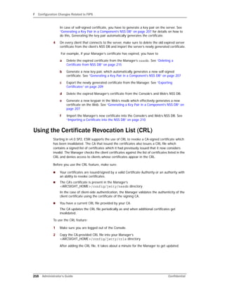 F Configuration Changes Related to FIPS
216 Administrator’s Guide Confidential
In case of self-signed certificate, you have to generate a key pair on the server. See
“Generating a Key Pair in a Component’s NSS DB” on page 207 for details on how to
do this. Generating the key pair automatically generates the certificate.
4 On every client that connects to the server, make sure to delete the old expired server
certificate from the client’s NSS DB and import the server’s newly generated certificate.
For example, if your Manager’s certificate has expired, you have to
a Delete the expired certificate from the Manager’s nssdb. See “Deleting a
Certificate from NSS DB” on page 215
b Generate a new key pair, which automatically generates a new self-signed
certificate. See “Generating a Key Pair in a Component’s NSS DB” on page 207
c Export the newly generated certificate from the Manager. See “Exporting
Certificates” on page 209
d Delete the expired Manager’s certificate from the Console’s and Web’s NSS DB.
e Generate a new keypair in the Web’s nssdb which effectively generates a new
certificate on the Web. See “Generating a Key Pair in a Component’s NSS DB” on
page 207
f Import the Manager’s new certificate into the Console’s and Web’s NSS DB. See
“Importing a Certificate into the NSS DB” on page 210
Using the Certificate Revocation List (CRL)
Starting in v4.0 SP2, ESM supports the use of CRL to revoke a CA-signed certificate which
has been invalidated. The CA that issued the certificates also issues a CRL file which
contains a signed list of certificates which it had previously issued that it now considers
invalid. The Manager checks the client certificates against the list of certificates listed in the
CRL and denies access to clients whose certificates appear in the CRL.
Before you use the CRL feature, make sure:
 Your certificates are issued/signed by a valid Certificate Authority or an authority with
an ability to revoke certificates.
 The CA’s certificate is present in the Manager’s
<ARCSIGHT_HOME>/config/jetty/nssdb directory
In the case of client-side authentication, the Manager validates the authenticity of the
client certificate using the certificate of the signing CA.
 You have a current CRL file provided by your CA.
The CA updates the CRL file periodically as and when additional certificates get
invalidated.
To use the CRL feature:
1 Make sure you are logged out of the Console.
2 Copy the CA-provided CRL file into your Manager’s
<ARCSIGHT_HOME>/config/jetty/crls directory.
After adding the CRL file, it takes about a minute for the Manager to get updated.
 