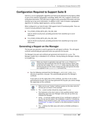 F Configuration Changes Related to FIPS
Confidential Administrator’s Guide 217
Configuration Required to Support Suite B
Suite B is a set of cryptographic algorithms put forth by the National Security Agency (NSA)
as part of the national cryptographic technology. While FIPS 140-2 supports sensitive but
unclassified information, FIPS with Suite B supports both unclassified information and most
classified up to top secret information. In addition to AES, Suite B includes cryptographic
algorithms for hashing, digital signatures, and key exchange.
When configured to use Suite B mode, ESM supports Suite B Transitional profile. There are
2 level of security defined in Suite B mode:
 TLS_ECDHE_ECDSA_WITH_AES_128_CBC_SHA
Suite B 128-bit security level, providing protection from classified up to secret
information
 TLS_ECDHE_ECDSA_WITH_AES_256_CBC_SHA
Suite B 192-bit security level, providing protection from classified up to top secret
information
Generating a Keypair on the Manager
The key pair you generate is used to generate the self-signed certificate. The self-signed
certifcate automatically gets generated when you generate the key pair.
The Manager’s key pair and certificate get generated and stored in its nssdb. The
Manager’s public key is embedded in its certificate, thereby linking the Manager’s identity
to its public key.
a Run the following command from the Manager’s <ARCSIGHT_HOME>/bin
directory to generate a key pair. This automatically generates the Manager’s
certificate.
If you want to set the expiry date of the certificate, you have to do so when
generating the key pair. Once you have generated the key pair, you cannot change
the expiry date on the certificate.
When you import or generate a key pair into nssdb, if there is a
existing key pair/certificate that has the same Common Name (CN)
as the one you create, the runcertutil utility uses the alias of the
existing key pair for the newly created key pair and ignores the alias
you supplied in the runcertutil command line.
• Make sure to use “mykey” (without quotes) as the alias name for
the key pair as shown in the example.
• The -m serial number should be unique within nssdb
• The hostname is the short name or fully qualified domain name
depending upon how your Manager name was set up when you
installed the Manager.
• Using -v to set the validity period of your certificate is optional. If
you do not use this option, the certificate is valid for 3 months by
default. If you choose to use it, see “Setting the Expiration Date of
a Certificate” on page 215 section in the Administrator’s Guide for
details.
• The -q defines the PQG value with which an ECDSA certificate is
generated.
 