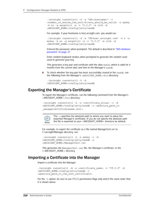 F Configuration Changes Related to FIPS
218 Administrator’s Guide Confidential
./arcsight runcertutil -S -s “CN=<hostname>” -v
<number_of_months_the_certificate_should_be_valid> -n mykey
-k ec -q secp521r1 -x -t “C,C,C” -m 1234 -d
<ARCSIGHT_HOME>/config/jetty/nssdb
For example, if your hostname is host.arcsight.com, you would run:
./arcsight runcertutil -S -s “CN=host.arcsight.com” -v 6 -n
mykey -k ec -q secp521r1 -x -t “C,C,C” -m 1234 -d
<ARCSIGHT_HOME>/config/jetty/nssdb
Entered the password, when prompted. The default is described in “NSS database
password” on page 37.
Enter random keyboard strokes when prompted to generate the random seed
used to generate your key.
This generates a key pair and certificate with the alias mykey which is valid for 6
months from the current date and time in the Manager’s nssdb.
b To check whether the key pair has been successfully created in the nssdb, run
the following from the Manager’s <ARCSIGHT_HOME>/bin directory:
./arcsight runcertutil -L -d
<ARCSIGHT_HOME>/config/jetty/nssdb
Exporting the Manager’s Certificate
To export the Manager’s certificate, run the following command from the Manager’s
<ARCSIGHT_HOME>/bin directory:
./arcsight runcertutil -L -n <certificate_alias> -r -d
<ARCSIGHT_HOME>/config/jetty/nssdb -o <absolute_path_to
_managercertificatename.cert>
For example, to export the certificate as a file named ManagerCert.cer to
C:arcsightManager directory, run:
./arcsight runcertutil -L -n mykey -r -d
<ARCSIGHT_HOME>/config/jetty/nssdb -o
<ARCSIGHT_HOME>/ManagerCert.cer
This generates the ManagerCert.cer file, the Manager’s certificate, in the
/<ARCSIGHT_HOME> directory.
Importing a Certificate into the Manager
Import a certificate into the Manager:
./arcsight runcertutil -A -n <certificate_name> -t “CT,C,C” -d
<ARCSIGHT_HOME>/config/jetty/nssdb -i
<absolute_path_to_the_root_certificate>
For the -t option, be sure to use CT,C,C permissions flags only and in the same order that
it is shown above.
The -o specifies the absolute path to where you want to place the
exported Manager’s certificate. If you do not specify the absolute path
the file is exported to your <ARCSIGHT_HOME> directory by default.
 