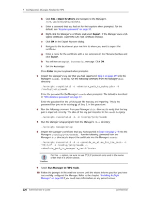 F Configuration Changes Related to FIPS
220 Administrator’s Guide Confidential
b Click File->Open KeyStore and navigate to the Manager’s
/jre/lib/security/cacerts.
c Enter a password that you had set for the keystore when prompted. For the
default, see “Keystore password” on page 37.
d Right-click the Manager’s certificate and select Export. If the Manager uses a CA-
signed certificate, export the CA’s root certificate instead.
e Click OK in the Export Keystore dialog.
f Navigate to the location on your machine to where you want to export the
certificate.
g Enter a name for the certificate with a .cer extension in the Filename textbox and
click Export.
h You will see an Export Successful message. Click OK.
i Exit the keytoolgui.
Press Enter on your keyboard when prompted.
5 Import the Manager’s key pair that you had exported in Step 3 on page 219 into the
Manager’s nssdb. To do so, run the following command from the Manager’s bin
directory:
./arcsight runpk12util -i <absolute_path_to_mykey.pfx> -d
/config/jetty/nssdb
Enter the password for the Manager’s nssdb when prompted. The default is described
in “NSS database password” on page 37.
Enter the password for the .pfx key pair file that you are importing. This is the
password that you set in substep g, of Step 3, in this procedure.
6 Run the following command from your Manager’s bin directory to verify that the key
pair is imported correctly. The alias of the key pair imported in the nssdb is mykey.
./arcsight runcertutil -L -d /config/jetty/nssdb
7 Run the Manager setup program from the Manager’s /bin directory:
./arcsight managersetup
8 Import the Manager’s certificate that you had exported in Step 4 on page 219 into the
Manager’s /config/jetty/nssdb. Run the following command from the
Manager’s bin directory to import the certificate into the Manager’s nssdb:
./arcsight runcertutil -A -n <provide_an_alias_for_the_cert> -t
“CT,C,C“ -d /config/jetty/nssdb -i
<absolute_path_to_manager’s_certificate>
9 Select Run Manager in FIPS mode.
10 Follow the prompts in the next few screens until the wizard informs you that you have
successfully configured the Manager. Refer to the chapter, “Installing ArcSight
Manager” on page 83 if you need more information on any wizard screen.
For the -t option, be sure to use CT,C,C protocols only and in the same
order that it is shown above.
 