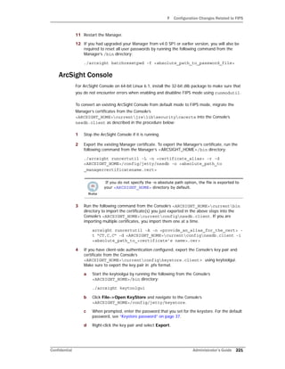 F Configuration Changes Related to FIPS
Confidential Administrator’s Guide 221
11 Restart the Manager.
12 If you had upgraded your Manager from v4.0 SP1 or earlier version, you will also be
required to reset all user passwords by running the following command from the
Manager’s /bin directory:
./arcsight batchresetpwd -f <absolute_path_to_password_file>
ArcSight Console
For ArcSight Console on 64-bit Linux 6.1, install the 32-bit zlib package to make sure that
you do not encounter errors when enabling and disabline FIPS mode using runmodutil.
To convert an existing ArcSight Console from default mode to FIPS mode, migrate the
Manager’s certificates from the Console’s
<ARCSIGHT_HOME>currentjrelibsecuritycacerts into the Console’s
nssdb.client as described in the procedure below:
1 Stop the ArcSight Console if it is running.
2 Export the existing Manager certificate. To export the Manager’s certificate, run the
following command from the Manager’s <ARCSIGHT_HOME>/bin directory:
./arcsight runcertutil -L -n <certificate_alias> -r -d
<ARCSIGHT_HOME>/config/jetty/nssdb -o <absolute_path_to
_managercertificatename.cert>
3 Run the following command from the Console’s <ARCSIGHT_HOME>currentbin
directory to import the certificate(s) you just exported in the above steps into the
Console’s <ARCSIGHT_HOME>currentconfignssdb.client. If you are
importing multiple certificates, you import them one at a time.
arcsight runcertutil -A -n <provide_an_alias_for_the_cert> -
t “CT,C,C” -d <ARCSIGHT_HOME>currentconfignssdb.client -i
<absolute_path_to_<certificate’s name>.cer>
4 If you have client-side authentication configured, export the Console’s key pair and
certificate from the Console’s
<ARCSIGHT_HOME>currentconfigkeystore.client> using keytoolgui.
Make sure to export the key pair in .pfx format.
a Start the keytoolgui by running the following from the Console’s
<ARCSIGHT_HOME>/bin directory:
./arcsight keytoolgui
b Click File->Open KeyStore and navigate to the Console’s
<ARCSIGHT_HOME>/config/jetty/keystore.
c When prompted, enter the password that you set for the keystore. For the default
password, see “Keystore password” on page 37.
d Right-click the key pair and select Export.
If you do not specify the -o absolute path option, the file is exported to
your <ARCSIGHT_HOME> directory by default.
 
