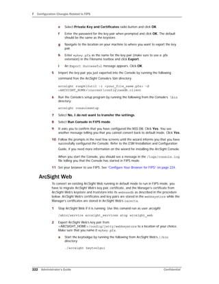 F Configuration Changes Related to FIPS
222 Administrator’s Guide Confidential
e Select Private Key and Certificates radio button and click OK.
f Enter the password for the key pair when prompted and click OK. The default
should be the same as the keystore.
g Navigate to the location on your machine to where you want to export the key
pair.
h Enter mykey.pfx as the name for the key pair (make sure to use a .pfx
extension) in the Filename textbox and click Export.
i An Export Successful message appears. Click OK.
5 Import the key pair you just exported into the Console by running the following
command fron the ArcSight Console’s bin directory:
arcsight runpk12util -i <your_file_name.pfx> -d
<ARCSIGHT_HOME>currentconfignssdb.client
6 Run the Console’s setup program by running the following from the Console’s bin
directory:
arcsight consolesetup
7 Select No, I do not want to transfer the settings.
8 Select Run Console in FIPS mode.
9 It asks you to confirm that you have configured the NSS DB. Click Yes. You see
another message telling you that you cannot convert back to default mode. Click Yes.
10 Follow the prompts in the next few screens until the wizard informs you that you have
successfully configured the Console. Refer to the ESM Installation and Configuration
Guide, if you need more information on the wizard for installing the ArcSight Console.
When you start the Console, you should see a message in the /logs/console.log
file telling you that the Console has started in FIPS mode.
11 Set your browser to use FIPS. See “Configure Your Browser for FIPS” on page 224.
ArcSight Web
To convert an existing ArcSight Web running in default mode to run in FIPS mode, you
have to migrate ArcSight Web’s key pair, certificate, and the Manager’s certificate from
ArcSight Web’s keystore and truststore into its webnssdb as described in the procedure
below. ArcSight Web’s certificates and key pairs are stored in the webkeystore while the
Manager’s certificates are stored in ArcSight Web’s cacerts.
1 Stop ArcSight Web if it is running. Use this comand run as user arcsight:
/sbin/service arcsight_services stop arcsight_web
2 Export ArcSight Web’s key pair from
<ARCSIGHT_HOME>/config/jetty/webkeystore to a location of your choice.
Make sure that you name it mykey.pfx.
a Start the keytoolgui by running the following from ArcSight Web’s //bin
directory:
./arcsight keytoolgui
 