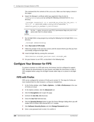 F Configuration Changes Related to FIPS
224 Administrator’s Guide Confidential
This command lists the contents of the webnssdb. Make sure that mykey is listed in
the output.
6 Import the Manager’s certificate which you exported in Step 3a into its
/config/jetty/webnssdb by running the following command from its /bin
directory:
./arcsight runcertutil -A -n <provide_an_alias_for_the_cert> -t
“CT,C,C” -d <ARCSIGHT_HOME>/config/jetty/webnssdb -i
<absolute_path_to_manager’s_certificate>
7 Run ArcSight Web’s setup program by running the following from ArcSight Web’s bin
directory:
./arcsight webserversetup
8 Select Run web in FIPS mode.
9 Follow the prompts in the next few screens until the wizard informs you that you have
successfully configured ArcSight Web.
10 restart ArcSight Web by running this command:
/sbin/service arcsight_services start arcsight_web
11 Set your browser to use FIPS, as described in the following topic.
Configure Your Browser for FIPS
To connect a browser to a FIPS web server, the browser must be configured to support
FIPS. Review the documentation for your browser and follow the instructions to make it
FIPS compliant before using it for ArcSight Console online help or to connect to ArcSight
Web.
FIPS with Firefox
FIPS can be configured for versions of Firefix up to version 14. The steps for Firefox are
more involved than for other browsers, so they are included here.
1 In the Firefox window, select Tools->Options... (or Edit->Preferences in the case
of Firefox on Linux)
2 In the Options window, click the Advanced icon.
3 Click the Encryptions tab to open the page.
4 Uncheck the Use SSL 3.0 check box.
5 Check the Use TLS 1.0 check box.
6 Click the Security Devices button to open the Device Manager dialog where you will
enable FIPS in Firefox’s NSS internal PKCS #11 module.
7 Click Software Security Device and click Change Password button.
8 Enter a new password and re-enter it to confirm it.
For the -t option, be sure to use CT,C,C permissions flags only and in the
same order that it is shown above.
 