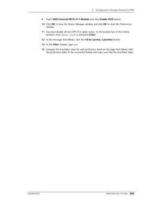 F Configuration Changes Related to FIPS
Confidential Administrator’s Guide 225
9 Select NSS Internal PKCS #11 Module and click Enable FIPS button.
10 Click OK to close the Device Manager window and click OK to close the Preferences
window.
11 You must disable all non-FIPS TLS cipher suites. In the location box of the Firefox
browser, enter about:config and press Enter.
12 In the message that follows, click the I’ll be careful, I promise button.
13 In the Filter textbox, type ssl.
14 Compare the true/false value for each preference listed on the page that follows with
the preference Value in the screenshot below and make sure that the true/false value
 