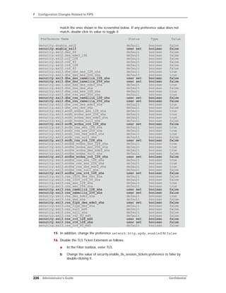 F Configuration Changes Related to FIPS
226 Administrator’s Guide Confidential
match the ones shown in the screenshot below. If any preference value does not
match, double click its value to toggle it.
15 In addition, change the preference network.http.spdy.enabled to false.
16 Disable the TLS Ticket Extension as follows:
a In the Filter textbox, enter TLS.
b Change the value of security.enable_tls_session_tickets preference to false by
double-clicking it.
 